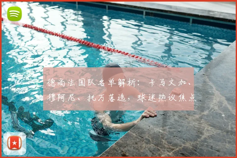 德尚法国队名单解析：卡马文加、穆阿尼、托万落选，球迷热议焦点与选人标准探讨