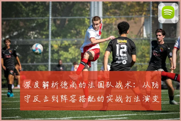深度解析德尚的法国队战术：从防守反击到阵容搭配的实战打法演变