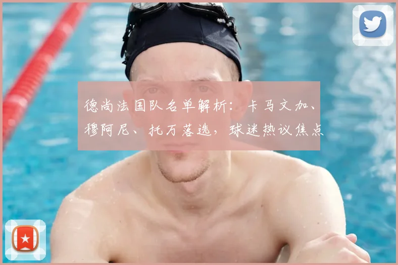 德尚法国队名单解析:卡马文加、穆阿尼、托万落选,球迷热议焦点与选人标准探讨