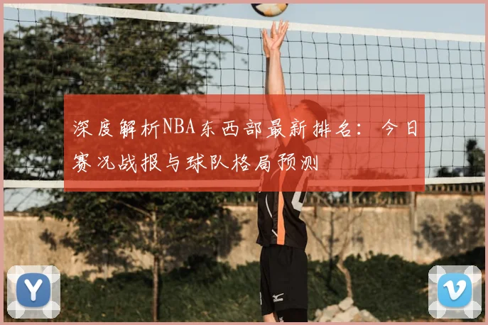 深度解析NBA东西部最新排名：今日赛况战报与球队格局预测