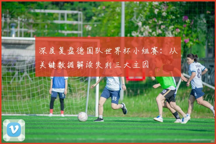 深度复盘德国队世界杯小组赛：从关键数据解读失利三大主因