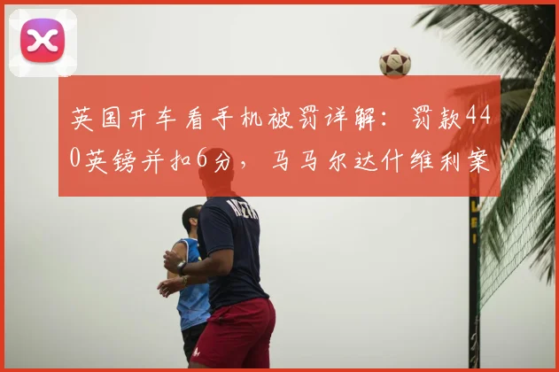 英国开车看手机被罚详解：罚款440英镑并扣6分，马马尔达什维利案例警示